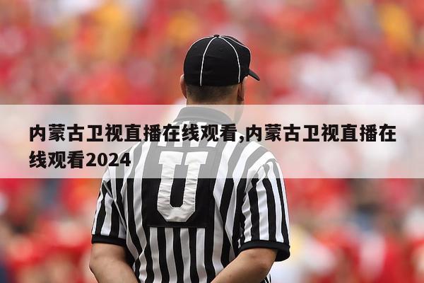 内蒙古卫视直播在线观看,内蒙古卫视直播在线观看2024